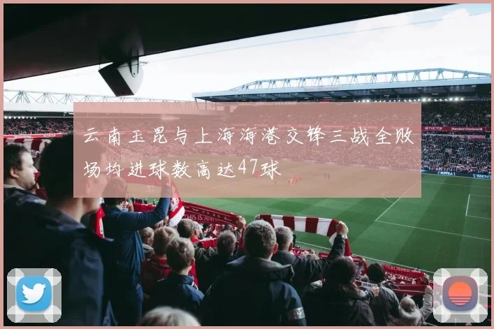 云南玉昆与上海海港交锋三战全败场均进球数高达47球