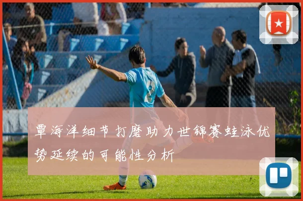 覃海洋细节打磨助力世锦赛蛙泳优势延续的可能性分析