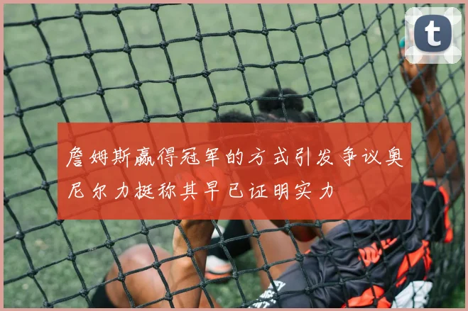 詹姆斯赢得冠军的方式引发争议奥尼尔力挺称其早已证明实力
