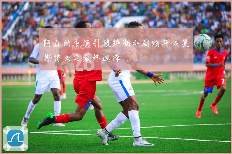 阿森纳中场引援热潮加剧赖斯恢复期将决定最终选择