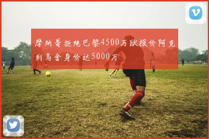 摩纳哥拒绝巴黎4500万欧报价阿克利乌舍身价达5000万